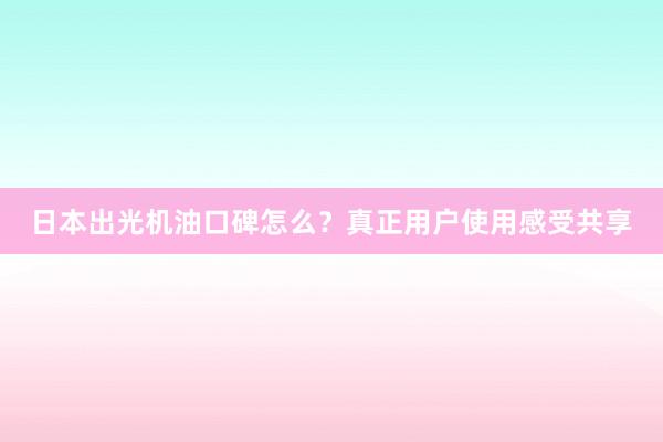 日本出光机油口碑怎么？真正用户使用感受共享