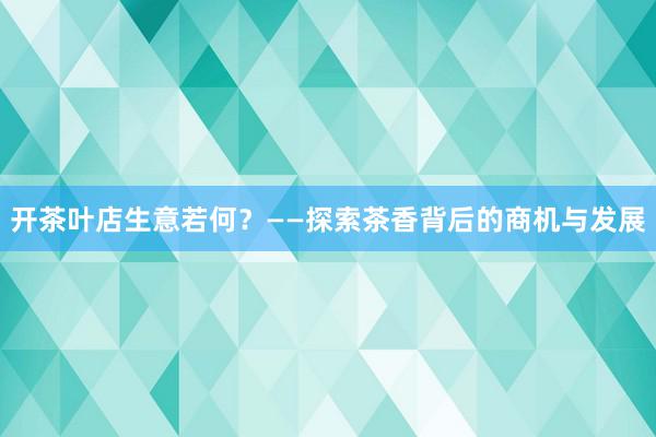 开茶叶店生意若何？——探索茶香背后的商机与发展