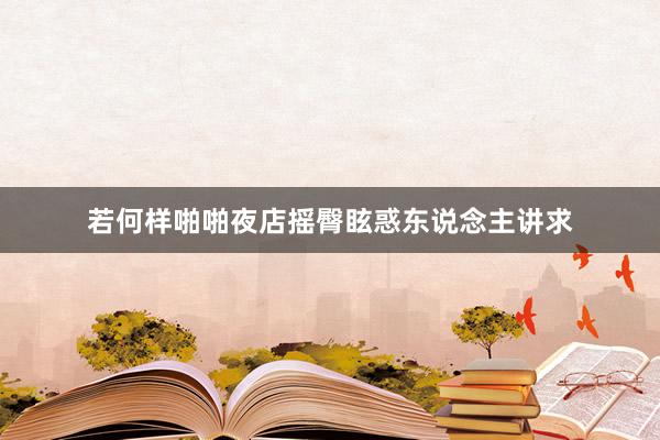 若何样啪啪夜店摇臀眩惑东说念主讲求