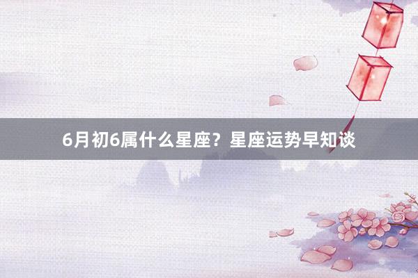 6月初6属什么星座？星座运势早知谈