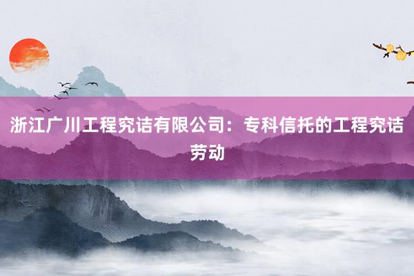 浙江广川工程究诘有限公司：专科信托的工程究诘劳动