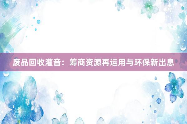 废品回收灌音：筹商资源再运用与环保新出息