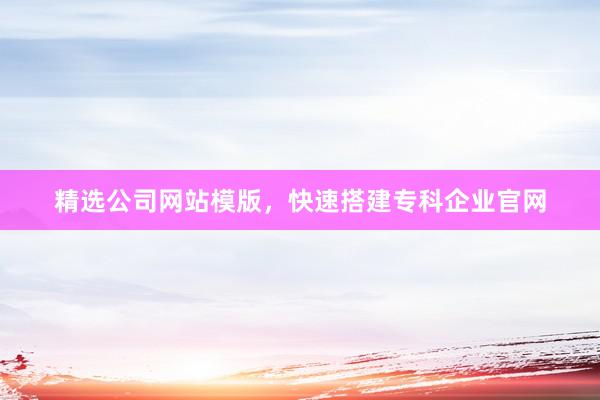 精选公司网站模版，快速搭建专科企业官网