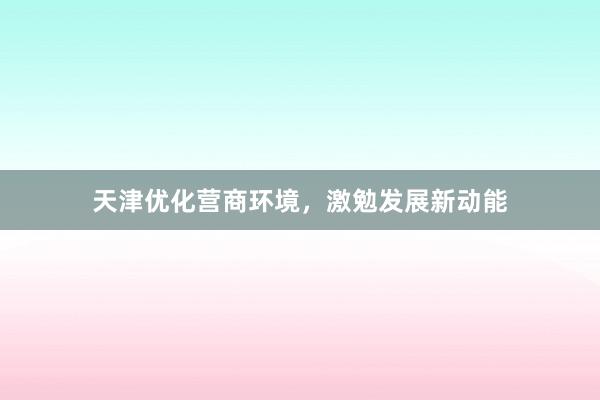 天津优化营商环境，激勉发展新动能