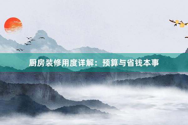 厨房装修用度详解：预算与省钱本事
