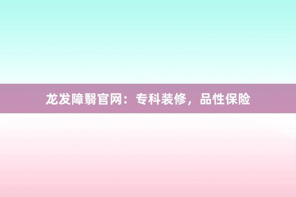 龙发障翳官网：专科装修，品性保险